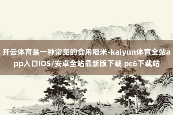 开云体育是一种常见的食用稻米-kaiyun体育全站app入口IOS/安卓全站最新版下载 pc6下载站