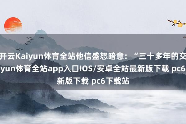 开云Kaiyun体育全站他信盛怒暗意：“三十多年的交情-kaiyun体育全站app入口IOS/安卓全站最新版下载 pc6下载站