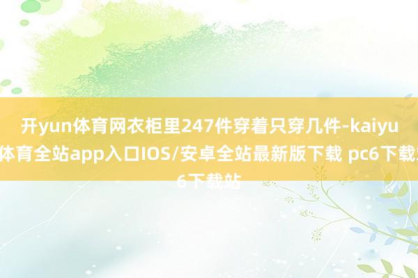 开yun体育网衣柜里247件穿着只穿几件-kaiyun体育全站app入口IOS/安卓全站最新版下载 pc6下载站
