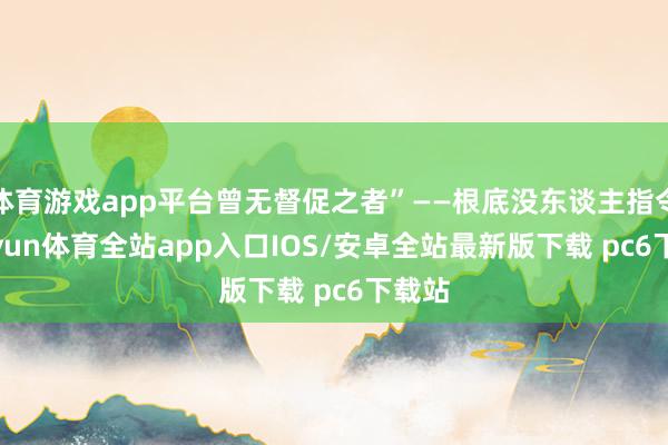 体育游戏app平台曾无督促之者”——根底没东谈主指令-kaiyun体育全站app入口IOS/安卓全站最新版下载 pc6下载站