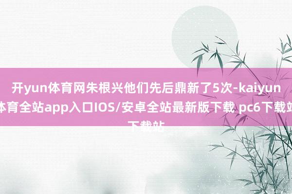 开yun体育网朱根兴他们先后鼎新了5次-kaiyun体育全站app入口IOS/安卓全站最新版下载 pc6下载站