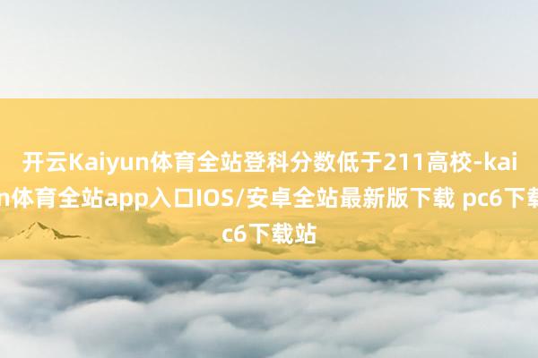 开云Kaiyun体育全站登科分数低于211高校-kaiyun体育全站app入口IOS/安卓全站最新版下载 pc6下载站