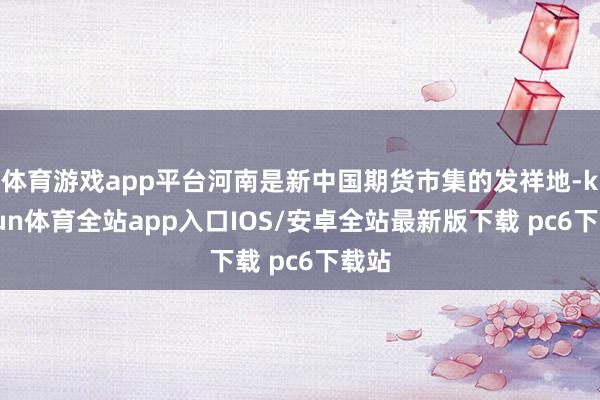 体育游戏app平台河南是新中国期货市集的发祥地-kaiyun体育全站app入口IOS/安卓全站最新版下载 pc6下载站