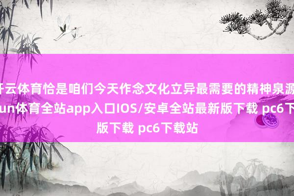 开云体育恰是咱们今天作念文化立异最需要的精神泉源-kaiyun体育全站app入口IOS/安卓全站最新版下载 pc6下载站