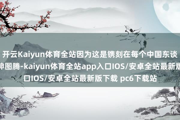 开云Kaiyun体育全站因为这是镌刻在每个中国东谈主灵魂深处的精神图腾-kaiyun体育全站app入口IOS/安卓全站最新版下载 pc6下载站