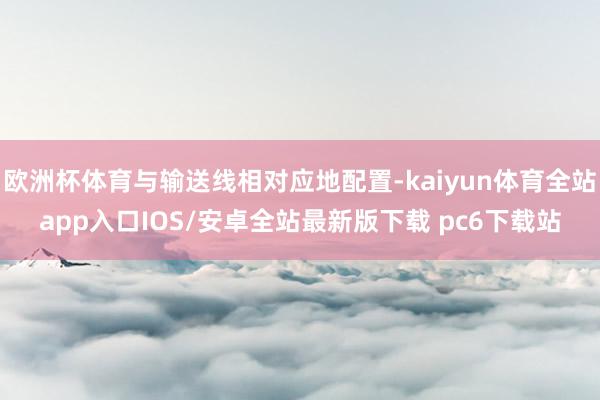 欧洲杯体育与输送线相对应地配置-kaiyun体育全站app入口IOS/安卓全站最新版下载 pc6下载站