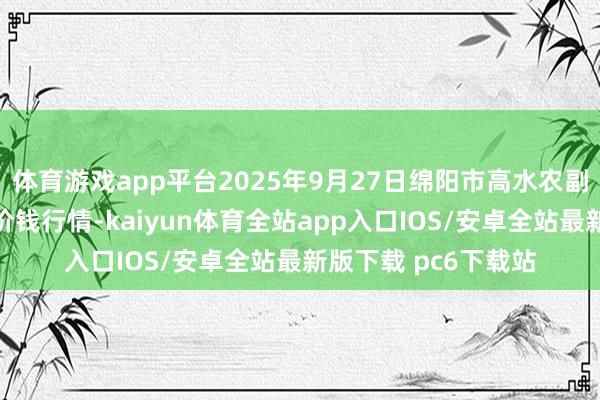 体育游戏app平台2025年9月27日绵阳市高水农副家具批发有限公司价钱行情-kaiyun体育全站app入口IOS/安卓全站最新版下载 pc6下载站