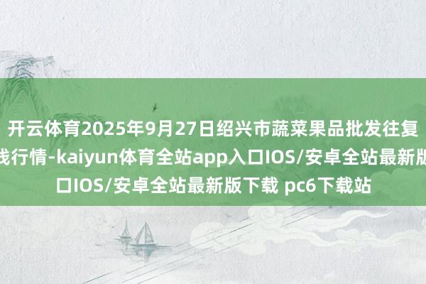 开云体育2025年9月27日绍兴市蔬菜果品批发往复市集有限公司价钱行情-kaiyun体育全站app入口IOS/安卓全站最新版下载 pc6下载站