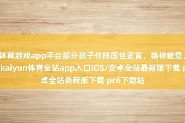 体育游戏app平台部分孩子作陪面色萎黄、精神疲惫、动作冰凉-kaiyun体育全站app入口IOS/安卓全站最新版下载 pc6下载站