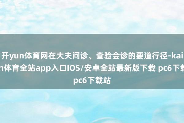 开yun体育网在大夫问诊、查验会诊的要道行径-kaiyun体育全站app入口IOS/安卓全站最新版下载 pc6下载站