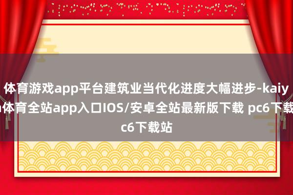 体育游戏app平台建筑业当代化进度大幅进步-kaiyun体育全站app入口IOS/安卓全站最新版下载 pc6下载站