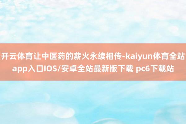 开云体育让中医药的薪火永续相传-kaiyun体育全站app入口IOS/安卓全站最新版下载 pc6下载站
