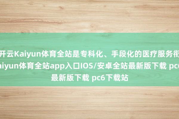 开云Kaiyun体育全站是专科化、手段化的医疗服务衔尾者-kaiyun体育全站app入口IOS/安卓全站最新版下载 pc6下载站