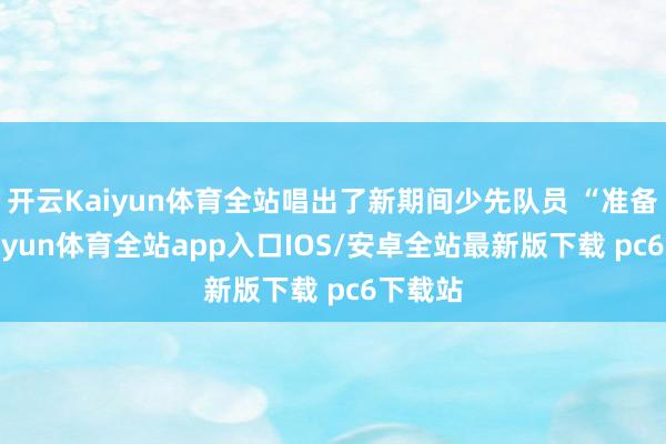 开云Kaiyun体育全站唱出了新期间少先队员 “准备着-kaiyun体育全站app入口IOS/安卓全站最新版下载 pc6下载站