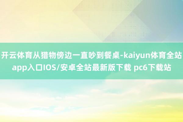 开云体育从猎物傍边一直吵到餐桌-kaiyun体育全站app入口IOS/安卓全站最新版下载 pc6下载站