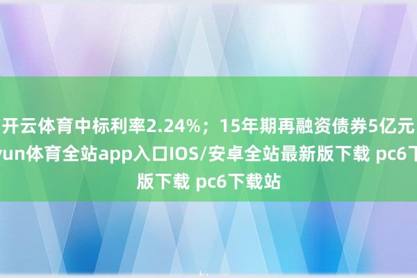 开云体育中标利率2.24%;15年期再融资债券5亿元-kaiyun体育全站app入口IOS/安卓全站最新版下载 pc6下载站