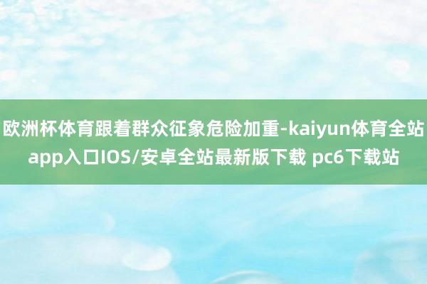 欧洲杯体育跟着群众征象危险加重-kaiyun体育全站app入口IOS/安卓全站最新版下载 pc6下载站