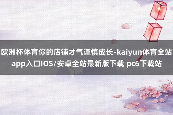 欧洲杯体育你的店铺才气谨慎成长-kaiyun体育全站app入口IOS/安卓全站最新版下载 pc6下载站