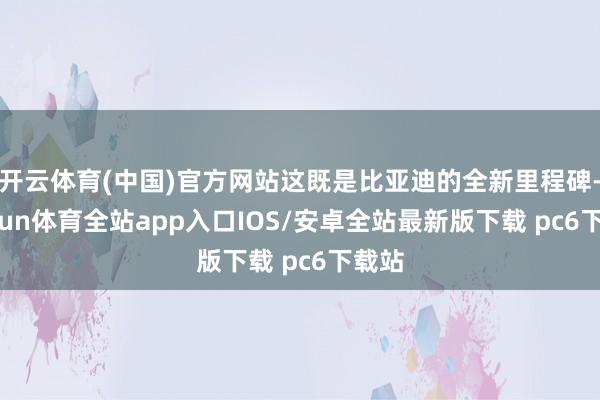 开云体育(中国)官方网站这既是比亚迪的全新里程碑-kaiyun体育全站app入口IOS/安卓全站最新版下载 pc6下载站