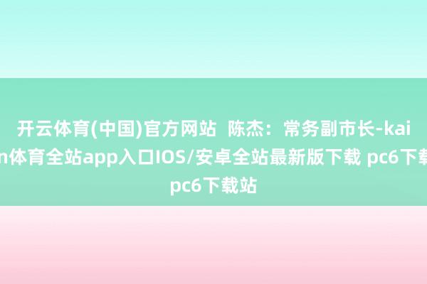 开云体育(中国)官方网站 陈杰:常务副市长-kaiyun体育全站app入口IOS/安卓全站最新版下载 pc6下载站