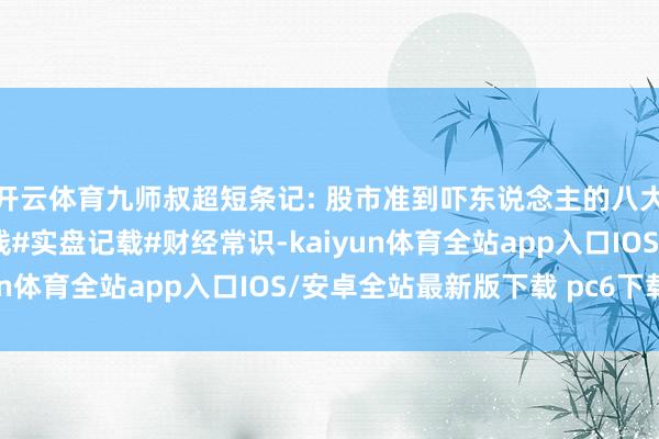 开云体育九师叔超短条记: 股市准到吓东说念主的八大口诀#股票#股民#短线#实盘记载#财经常识-kaiyun体育全站app入口IOS/安卓全站最新版下载 pc6下载站