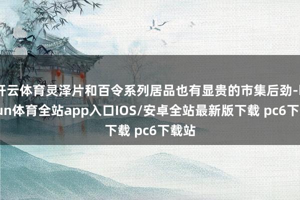 开云体育灵泽片和百令系列居品也有显贵的市集后劲-kaiyun体育全站app入口IOS/安卓全站最新版下载 pc6下载站