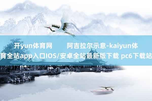 开yun体育网 阿吉拉尔示意-kaiyun体育全站app入口IOS/安卓全站最新版下载 pc6下载站
