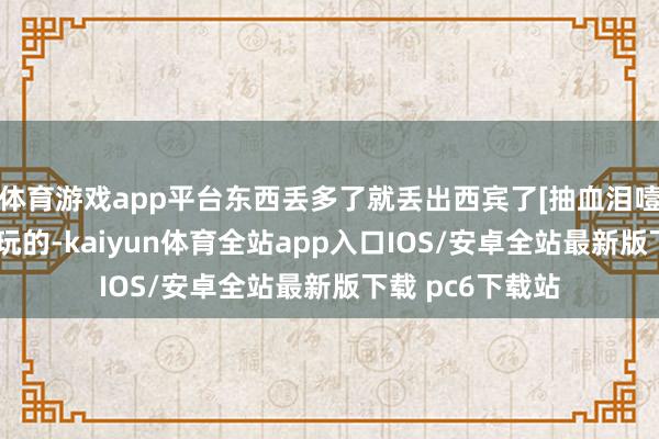 体育游戏app平台东西丢多了就丢出西宾了[抽血泪噎]这个不是闹着玩的-kaiyun体育全站app入口IOS/安卓全站最新版下载 pc6下载站