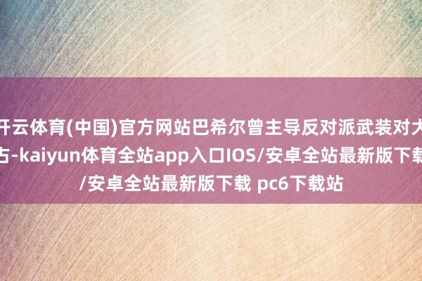 开云体育(中国)官方网站巴希尔曾主导反对派武装对大马士革的攻占-kaiyun体育全站app入口IOS/安卓全站最新版下载 pc6下载站