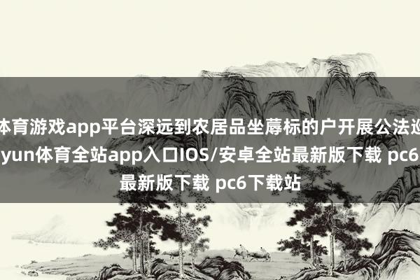 体育游戏app平台深远到农居品坐蓐标的户开展公法巡缉-kaiyun体育全站app入口IOS/安卓全站最新版下载 pc6下载站