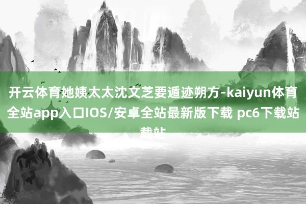开云体育她姨太太沈文芝要遁迹朔方-kaiyun体育全站app入口IOS/安卓全站最新版下载 pc6下载站