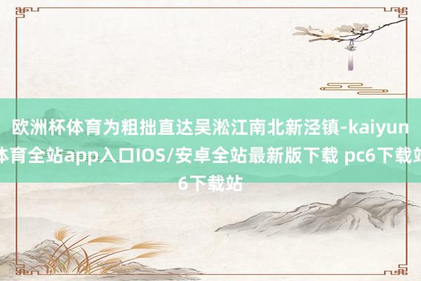 欧洲杯体育为粗拙直达吴淞江南北新泾镇-kaiyun体育全站app入口IOS/安卓全站最新版下载 pc6下载站