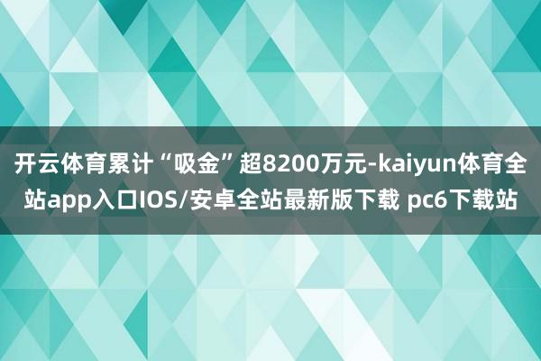 开云体育累计“吸金”超8200万元-kaiyun体育全站app入口IOS/安卓全站最新版下载 pc6下载站