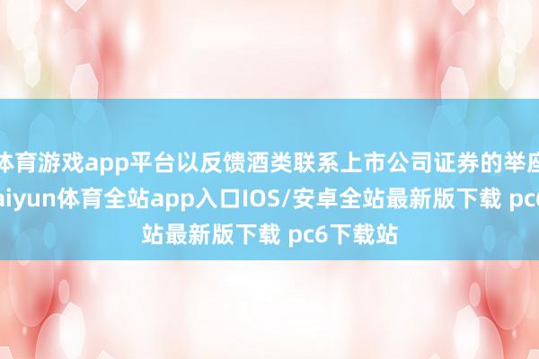 体育游戏app平台以反馈酒类联系上市公司证券的举座推崇-kaiyun体育全站app入口IOS/安卓全站最新版下载 pc6下载站