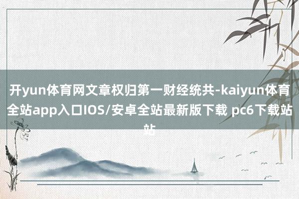 开yun体育网文章权归第一财经统共-kaiyun体育全站app入口IOS/安卓全站最新版下载 pc6下载站