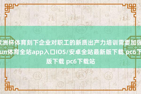 欧洲杯体育刻下企业对职工的新质出产力培训需要加强-kaiyun体育全站app入口IOS/安卓全站最新版下载 pc6下载站