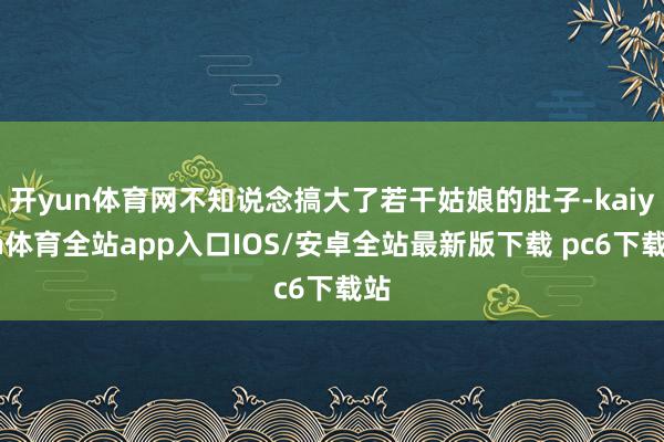 开yun体育网不知说念搞大了若干姑娘的肚子-kaiyun体育全站app入口IOS/安卓全站最新版下载 pc6下载站