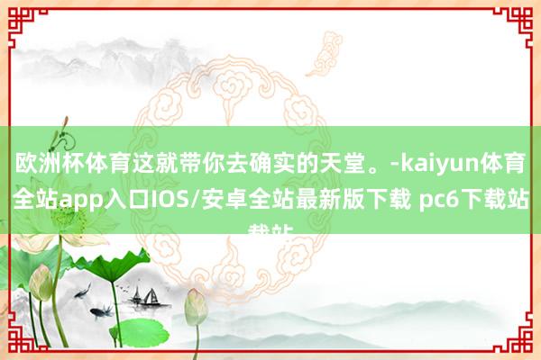 欧洲杯体育这就带你去确实的天堂。-kaiyun体育全站app入口IOS/安卓全站最新版下载 pc6下载站