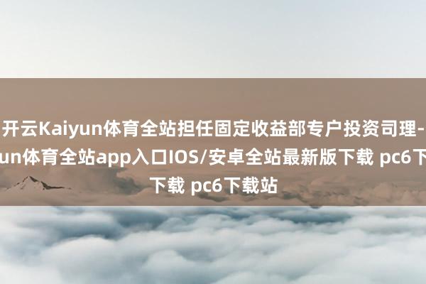 开云Kaiyun体育全站担任固定收益部专户投资司理-kaiyun体育全站app入口IOS/安卓全站最新版下载 pc6下载站