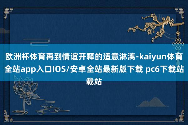 欧洲杯体育再到情谊开释的适意淋漓-kaiyun体育全站app入口IOS/安卓全站最新版下载 pc6下载站