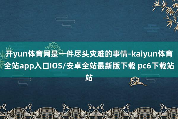 开yun体育网是一件尽头灾难的事情-kaiyun体育全站app入口IOS/安卓全站最新版下载 pc6下载站