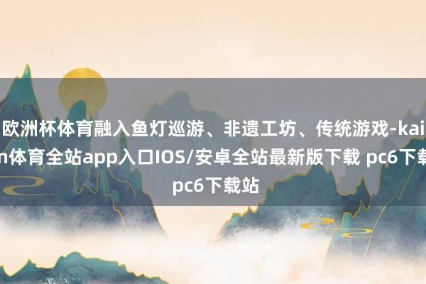 欧洲杯体育融入鱼灯巡游、非遗工坊、传统游戏-kaiyun体育全站app入口IOS/安卓全站最新版下载 pc6下载站