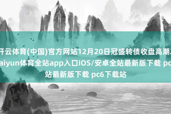 开云体育(中国)官方网站12月20日冠盛转债收盘高潮2.71%-kaiyun体育全站app入口IOS/安卓全站最新版下载 pc6下载站