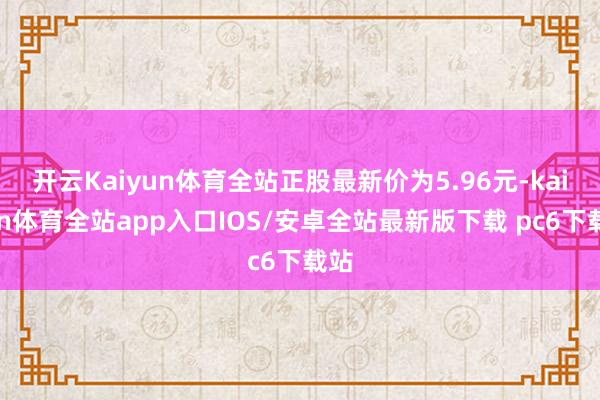 开云Kaiyun体育全站正股最新价为5.96元-kaiyun体育全站app入口IOS/安卓全站最新版下载 pc6下载站