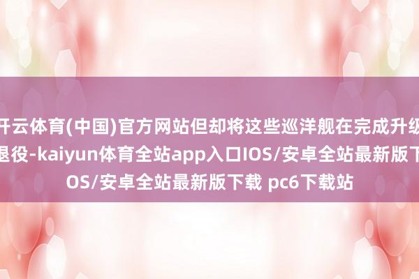 开云体育(中国)官方网站但却将这些巡洋舰在完成升级前将它们提前退役-kaiyun体育全站app入口IOS/安卓全站最新版下载 pc6下载站