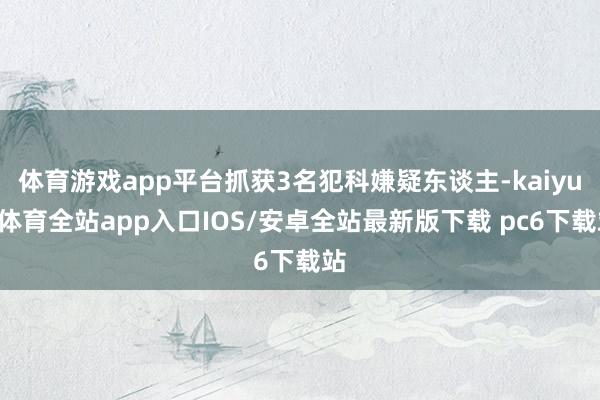 体育游戏app平台抓获3名犯科嫌疑东谈主-kaiyun体育全站app入口IOS/安卓全站最新版下载 pc6下载站
