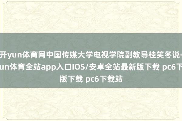 开yun体育网中国传媒大学电视学院副教导桂笑冬说-kaiyun体育全站app入口IOS/安卓全站最新版下载 pc6下载站