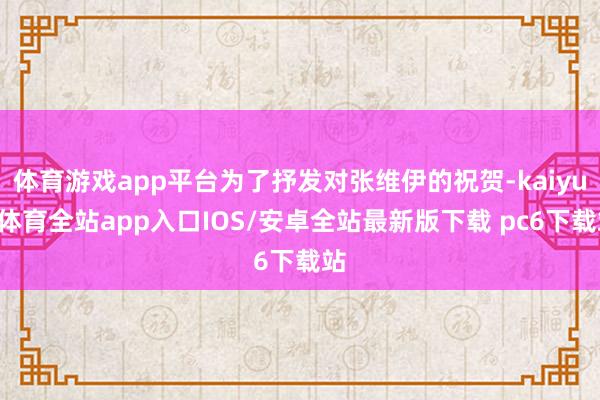 体育游戏app平台为了抒发对张维伊的祝贺-kaiyun体育全站app入口IOS/安卓全站最新版下载 pc6下载站