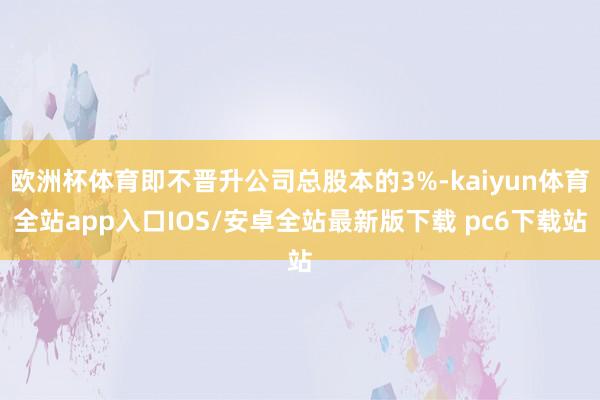 欧洲杯体育即不晋升公司总股本的3%-kaiyun体育全站app入口IOS/安卓全站最新版下载 pc6下载站
