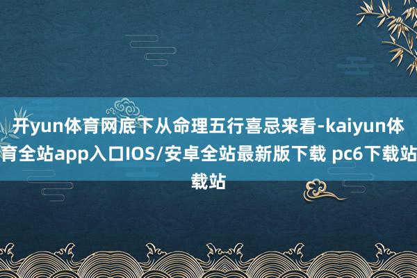 开yun体育网底下从命理五行喜忌来看-kaiyun体育全站app入口IOS/安卓全站最新版下载 pc6下载站